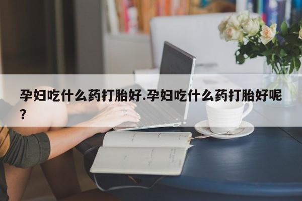 打胎药购买联系方式在线 孕妇吃什么药打胎好.孕妇吃什么药打胎好呢？