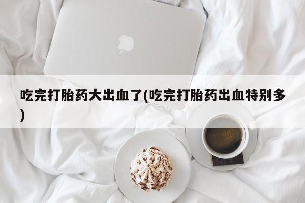 打胎药购买联系方式在线 吃完打胎药大出血了(吃完打胎药出血特别多)