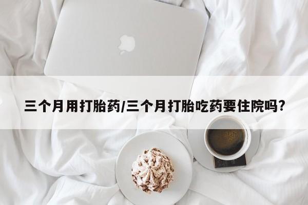 打胎药购买联系方式在线 三个月用打胎药/三个月打胎吃药要住院吗?