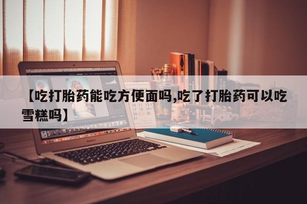 打胎药购买联系方式在线 【吃打胎药能吃方便面吗,吃了打胎药可以吃雪糕吗】