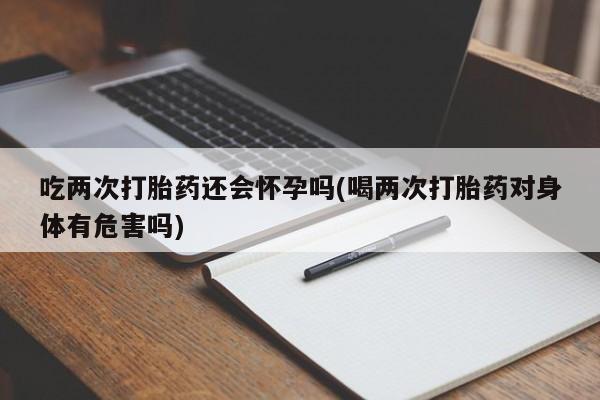 打胎药购买联系方式在线 吃两次打胎药还会怀孕吗(喝两次打胎药对身体有危害吗)