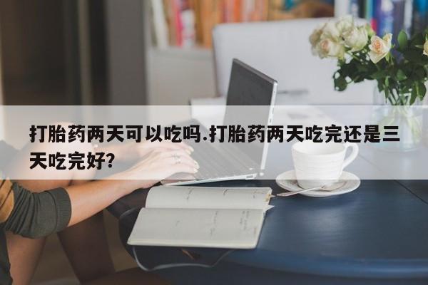 打胎药购买联系方式在线 打胎药两天可以吃吗.打胎药两天吃完还是三天吃完好？