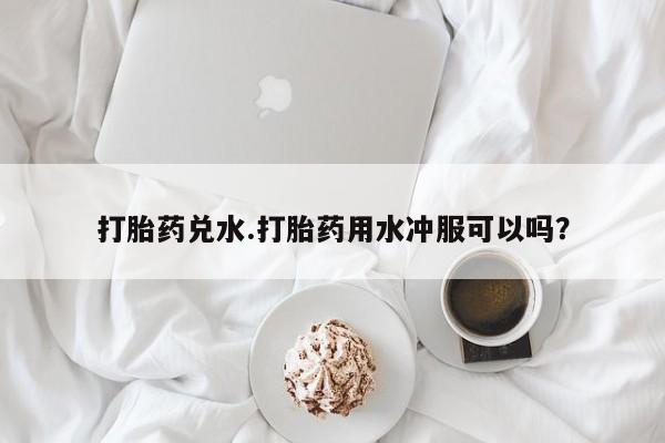 打胎药购买联系方式在线 打胎药兑水.打胎药用水冲服可以吗？