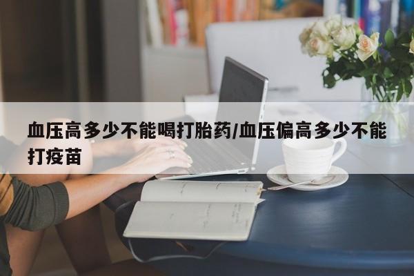 打胎药购买联系方式在线 血压高多少不能喝打胎药/血压偏高多少不能打疫苗
