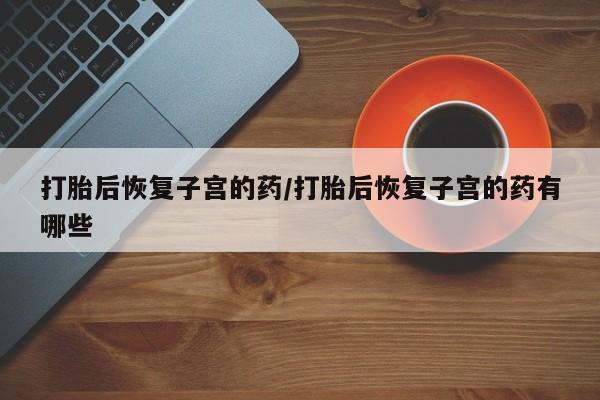 打胎药购买联系方式在线 打胎后恢复子宫的药/打胎后恢复子宫的药有哪些