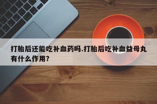 打胎药购买联系方式在线 打胎后还能吃补血药吗.打胎后吃补血益母丸有什么作用？
