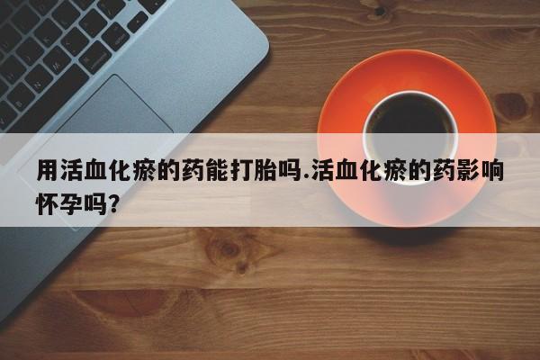 打胎药购买联系方式在线 用活血化瘀的药能打胎吗.活血化瘀的药影响怀孕吗？