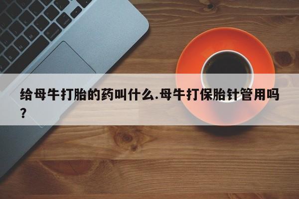 打胎药购买联系方式在线 给母牛打胎的药叫什么.母牛打保胎针管用吗？