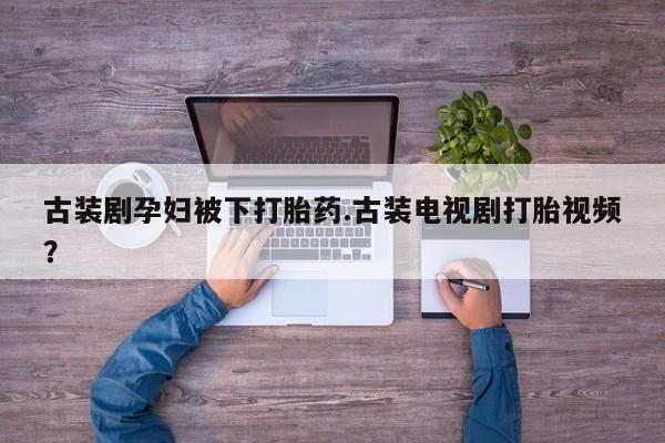 打胎药购买联系方式在线 古装剧孕妇被下打胎药.古装电视剧打胎视频？