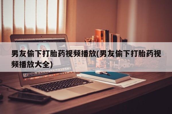 打胎药购买联系方式在线 男友偷下打胎药视频播放(男友偷下打胎药视频播放大全)