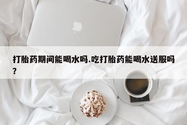 打胎药购买联系方式在线 打胎药期间能喝水吗.吃打胎药能喝水送服吗？