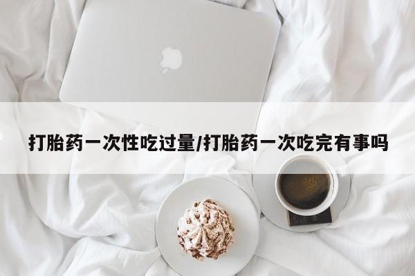 打胎药购买联系方式在线 打胎药一次性吃过量/打胎药一次吃完有事吗
