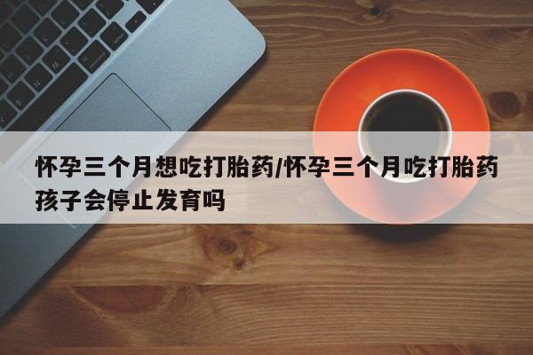 打胎药购买联系方式在线 怀孕三个月想吃打胎药/怀孕三个月吃打胎药孩子会停止发育吗