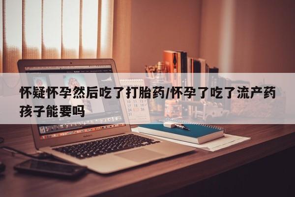 打胎药购买联系方式在线 怀疑怀孕然后吃了打胎药/怀孕了吃了流产药孩子能要吗
