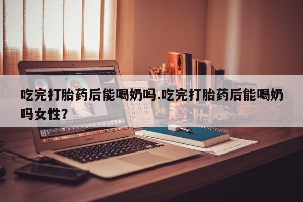 打胎药购买联系方式在线 吃完打胎药后能喝奶吗.吃完打胎药后能喝奶吗女性？