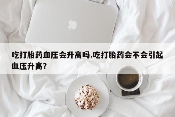 打胎药购买联系方式在线 吃打胎药血压会升高吗.吃打胎药会不会引起血压升高？