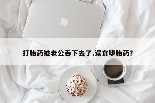 打胎药购买联系方式在线 打胎药被老公吞下去了.误食堕胎药？