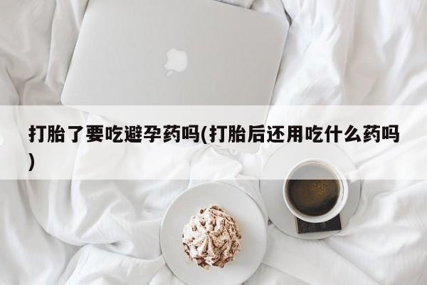 打胎药购买联系方式在线 打胎了要吃避孕药吗(打胎后还用吃什么药吗)