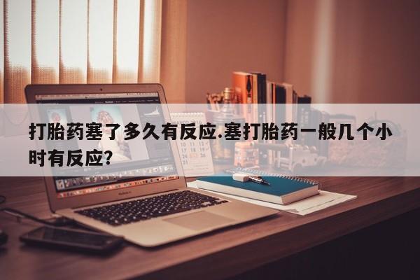 打胎药购买联系方式在线 打胎药塞了多久有反应.塞打胎药一般几个小时有反应？