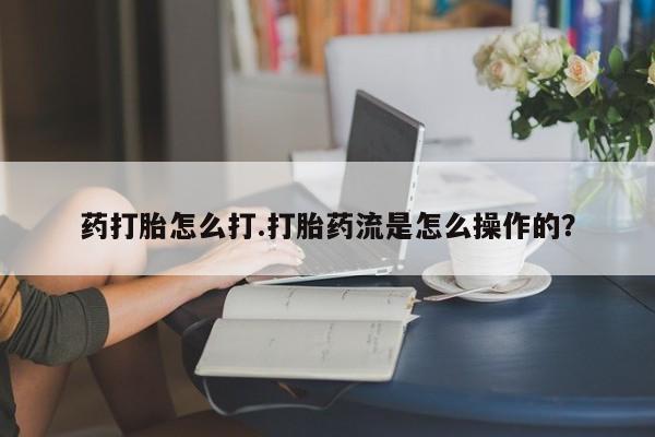 打胎药购买联系方式在线 药打胎怎么打.打胎药流是怎么操作的？