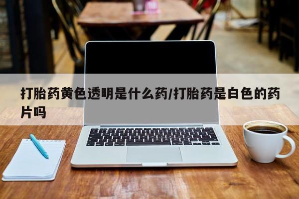 打胎药购买联系方式在线 打胎药黄色透明是什么药/打胎药是白色的药片吗