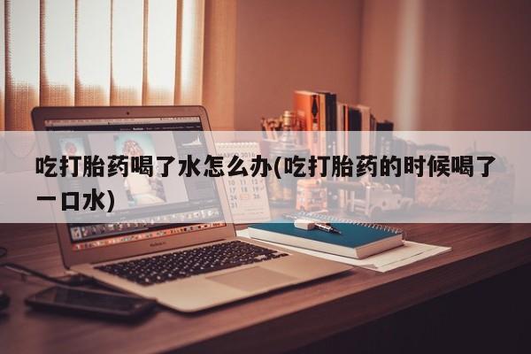 打胎药购买联系方式在线 吃打胎药喝了水怎么办(吃打胎药的时候喝了一口水)