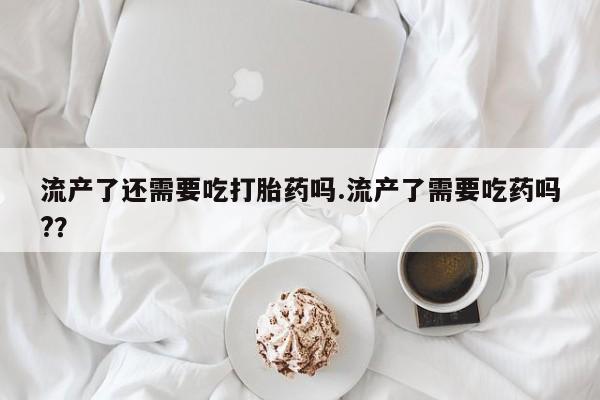 打胎药购买联系方式在线 流产了还需要吃打胎药吗.流产了需要吃药吗?？