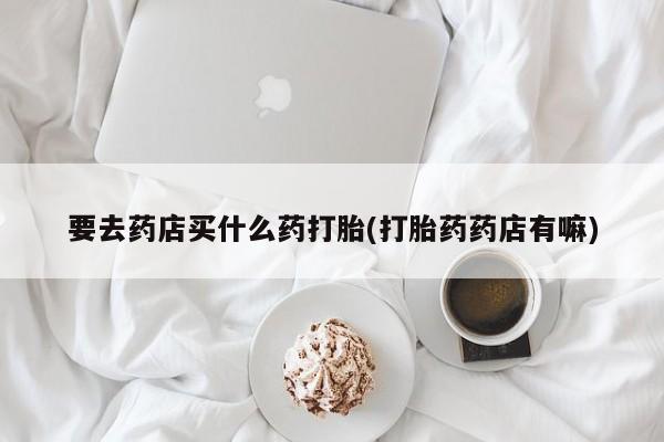 打胎药购买联系方式在线 要去药店买什么药打胎(打胎药药店有嘛)
