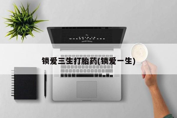 打胎药购买联系方式在线 锁爱三生打胎药(锁爱一生)