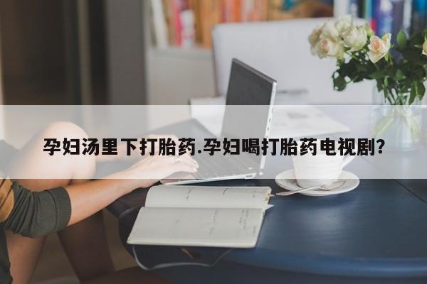 打胎药购买联系方式在线 孕妇汤里下打胎药.孕妇喝打胎药电视剧？