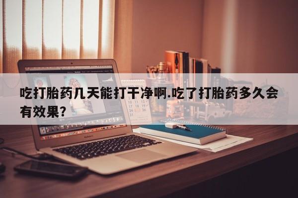 打胎药购买联系方式在线 吃打胎药几天能打干净啊.吃了打胎药多久会有效果？