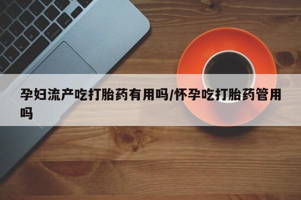 打胎药购买联系方式在线 孕妇流产吃打胎药有用吗/怀孕吃打胎药管用吗