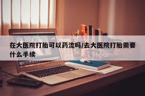 打胎药购买联系方式在线 在大医院打胎可以药流吗/去大医院打胎需要什么手续