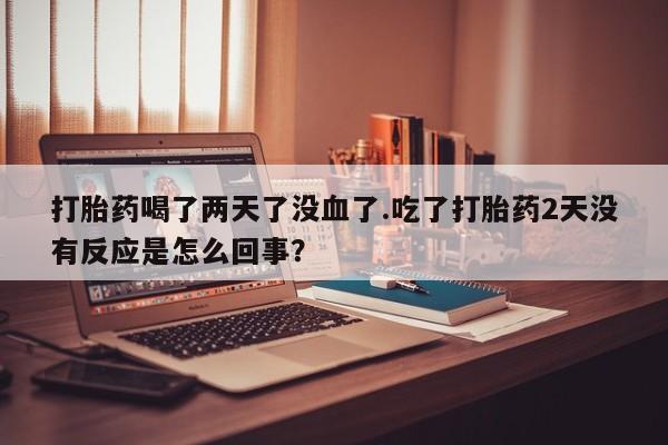 打胎药购买联系方式在线 打胎药喝了两天了没血了.吃了打胎药2天没有反应是怎么回事？