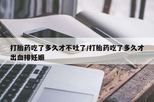 打胎药购买联系方式在线 打胎药吃了多久才不吐了/打胎药吃了多久才出血排妊娠