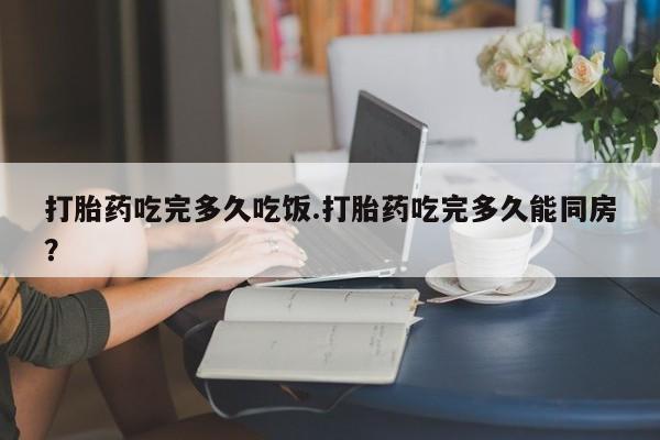打胎药购买联系方式在线 打胎药吃完多久吃饭.打胎药吃完多久能同房？