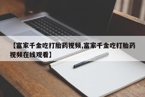 打胎药购买联系方式在线 【富家千金吃打胎药视频,富家千金吃打胎药视频在线观看】