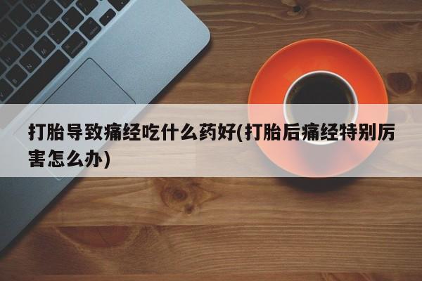 打胎药购买联系方式在线 打胎导致痛经吃什么药好(打胎后痛经特别厉害怎么办)