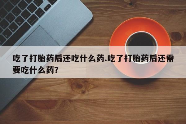 打胎药购买联系方式在线 吃了打胎药后还吃什么药.吃了打胎药后还需要吃什么药？