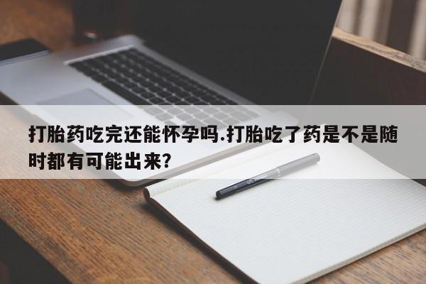 打胎药购买联系方式在线 打胎药吃完还能怀孕吗.打胎吃了药是不是随时都有可能出来？