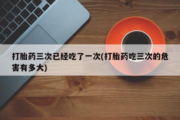打胎药购买联系方式在线 打胎药三次已经吃了一次(打胎药吃三次的危害有多大)