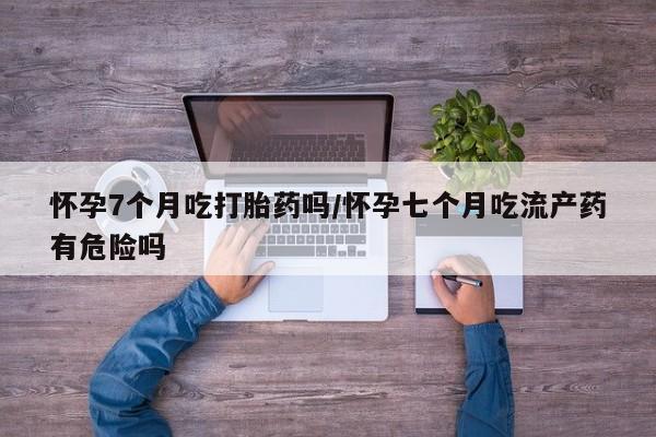 打胎药购买联系方式在线 怀孕7个月吃打胎药吗/怀孕七个月吃流产药有危险吗