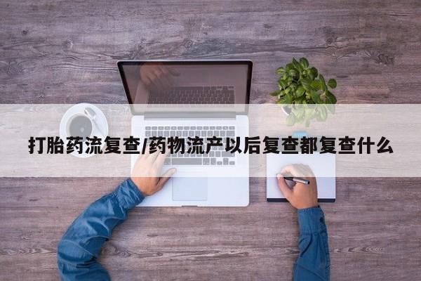 打胎药购买联系方式在线 打胎药流复查/药物流产以后复查都复查什么
