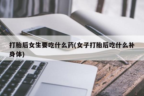 打胎药购买联系方式在线 打胎后女生要吃什么药(女子打胎后吃什么补身体)