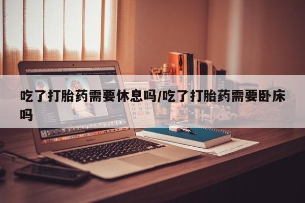 打胎药购买联系方式在线 吃了打胎药需要休息吗/吃了打胎药需要卧床吗