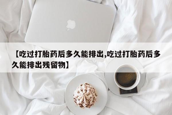 打胎药购买联系方式在线 【吃过打胎药后多久能排出,吃过打胎药后多久能排出残留物】