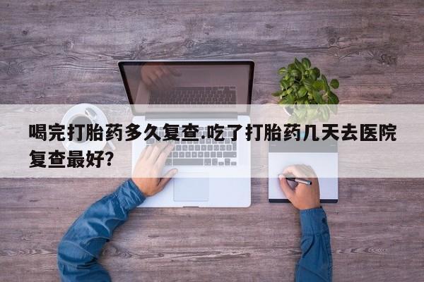 打胎药购买联系方式在线 喝完打胎药多久复查.吃了打胎药几天去医院复查最好？