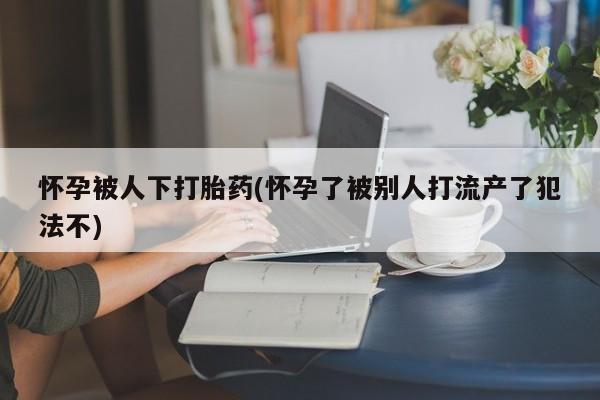 打胎药购买联系方式在线 怀孕被人下打胎药(怀孕了被别人打流产了犯法不)