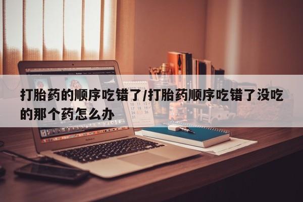 打胎药购买联系方式在线 打胎药的顺序吃错了/打胎药顺序吃错了没吃的那个药怎么办