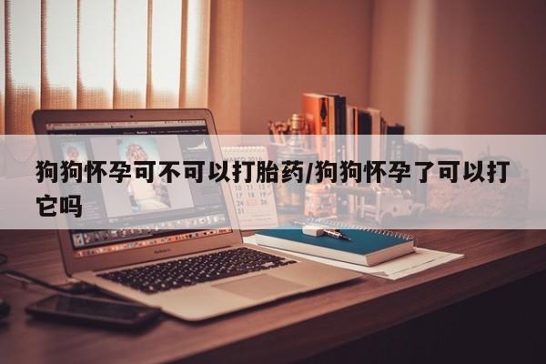 打胎药购买联系方式在线 狗狗怀孕可不可以打胎药/狗狗怀孕了可以打它吗